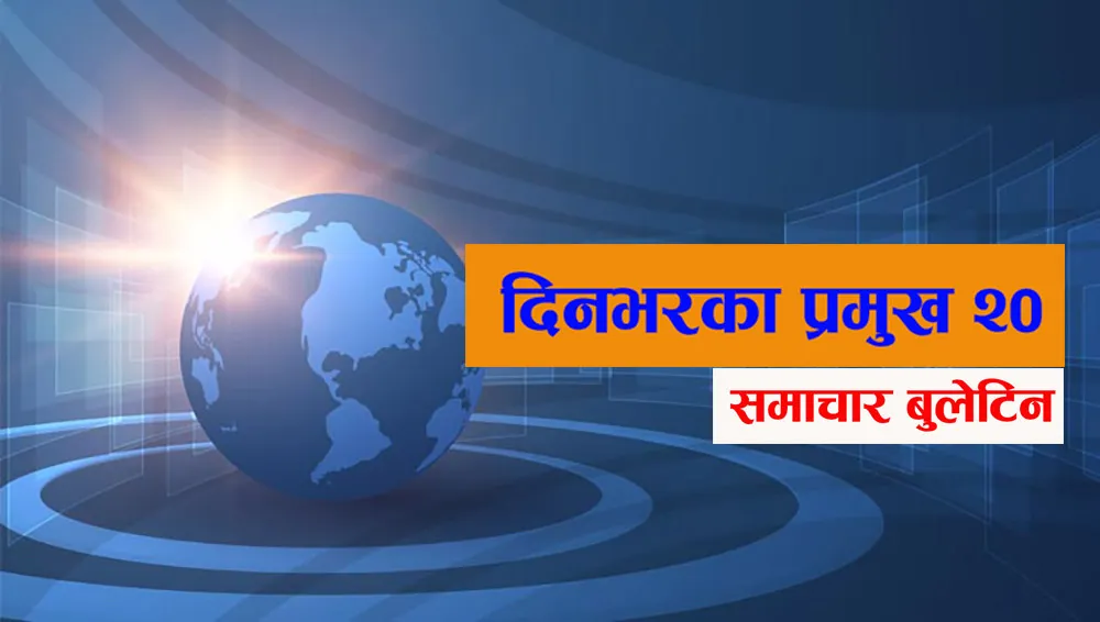 आज दिनभरका प्रमुख २० समाचार बुलेटिन