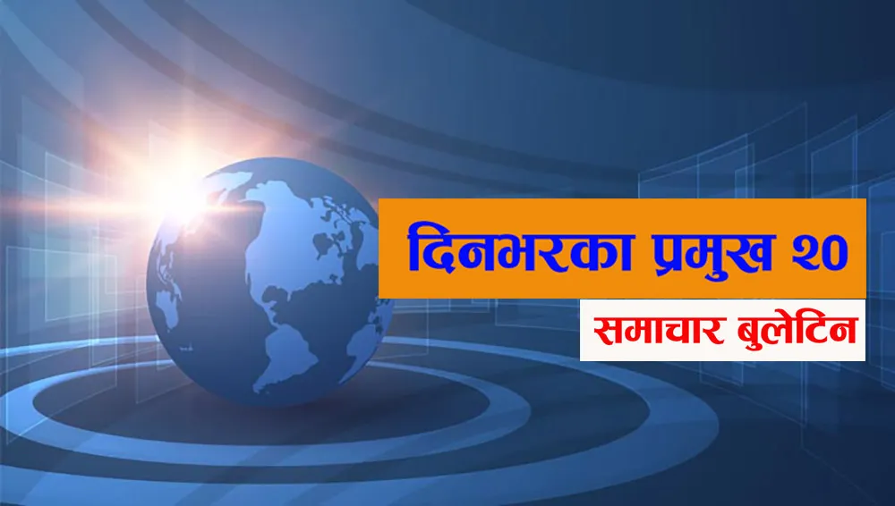आज दिनभरका प्रमुख २० समाचार बुलेटिन